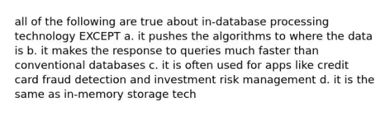 all of the following are true about in-database processing technology EXCEPT a. it pushes the algorithms to where the data is b. it makes the response to queries much faster than conventional databases c. it is often used for apps like credit card fraud detection and investment risk management d. it is the same as in-<a href='https://www.questionai.com/knowledge/khxari06Aj-memory-storage' class='anchor-knowledge'>memory storage</a> tech