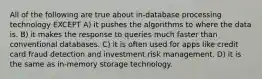 All of the following are true about in-database processing technology EXCEPT A) it pushes the algorithms to where the data is. B) it makes the response to queries much faster than conventional databases. C) it is often used for apps like credit card fraud detection and investment risk management. D) it is the same as in-memory storage technology.