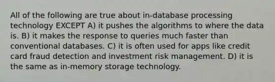 All of the following are true about in-database processing technology EXCEPT A) it pushes the algorithms to where the data is. B) it makes the response to queries much faster than conventional databases. C) it is often used for apps like credit card fraud detection and investment risk management. D) it is the same as in-<a href='https://www.questionai.com/knowledge/khxari06Aj-memory-storage' class='anchor-knowledge'>memory storage</a> technology.