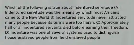 Which of the following is true about indentured servitude (A) Indentured servitude was the means by which most Africans came to the New World B) Indentured servitude never attracted many people because its terms were too harsh. C) Approximately half of all indentured servants died before earning their freedom. D) Indenture was one of several systems used to distinguish house enslaved people from field enslaved people