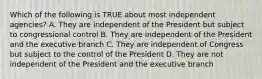 Which of the following is TRUE about most independent agencies? A. They are independent of the President but subject to congressional control B. They are independent of the President and the executive branch C. They are independent of Congress but subject to the control of the President D. They are not independent of the President and the executive branch