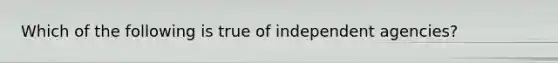 Which of the following is true of independent agencies?