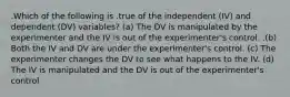 .Which of the following is .true of the independent (IV) and dependent (DV) variables? (a) The DV is manipulated by the experimenter and the IV is out of the experimenter's control. .(b) Both the IV and DV are under the experimenter's control. (c) The experimenter changes the DV to see what happens to the IV. (d) The IV is manipulated and the DV is out of the experimenter's control