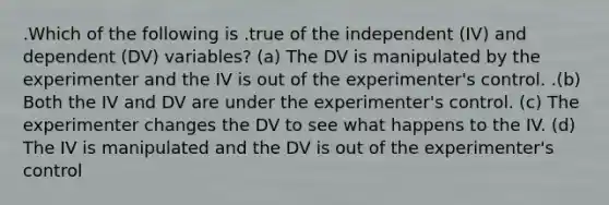 .Which of the following is .true of the independent (IV) and dependent (DV) variables? (a) The DV is manipulated by the experimenter and the IV is out of the experimenter's control. .(b) Both the IV and DV are under the experimenter's control. (c) The experimenter changes the DV to see what happens to the IV. (d) The IV is manipulated and the DV is out of the experimenter's control