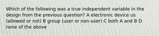 Which of the following was a true independent variable in the design from the previous question? A electronic device us (allowed or not) B group (user or non-user) C both A and B D none of the above