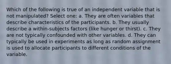 Which of the following is true of an independent variable that is not manipulated? Select one: a. They are often variables that describe characteristics of the participants. b. They usually describe a within-subjects factors (like hunger or thirst). c. They are not typically confounded with other variables. d. They can typically be used in experiments as long as random assignment is used to allocate participants to different conditions of the variable.