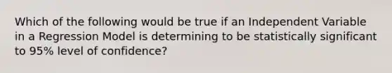 Which of the following would be true if an Independent Variable in a Regression Model is determining to be statistically significant to 95% level of confidence?