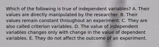 Which of the following is true of independent variables? A. Their values are directly manipulated by the researcher. B. Their values remain constant throughout an experiment. C. They are also called criterion variables. D. The value of independent variables changes only with change in the value of dependent variables. E. They do not affect the outcome of an experiment.