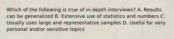 Which of the following is true of in-depth interviews? A. Results can be generalized B. Extensive use of statistics and numbers C. Usually uses large and representative samples D. Useful for very personal and/or sensitive topics