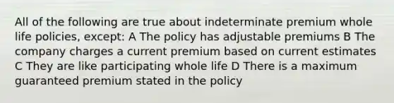 All of the following are true about indeterminate premium whole life policies, except: A The policy has adjustable premiums B The company charges a current premium based on current estimates C They are like participating whole life D There is a maximum guaranteed premium stated in the policy