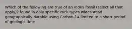 Which of the following are true of an index fossil (select all that apply)? found in only specific rock types widespread geographically datable using Carbon-14 limited to a short period of geologic time