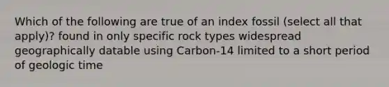 Which of the following are true of an index fossil (select all that apply)? found in only specific rock types widespread geographically datable using Carbon-14 limited to a short period of geologic time