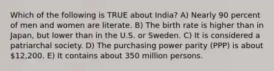 Which of the following is TRUE about India? A) Nearly 90 percent of men and women are literate. B) The birth rate is higher than in Japan, but lower than in the U.S. or Sweden. C) It is considered a patriarchal society. D) The purchasing power parity (PPP) is about 12,200. E) It contains about 350 million persons.