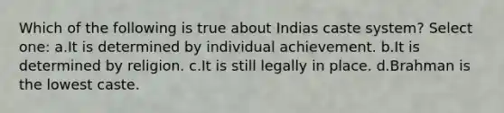 Which of the following is true about Indias caste system? Select one: a.It is determined by individual achievement. b.It is determined by religion. c.It is still legally in place. d.Brahman is the lowest caste.