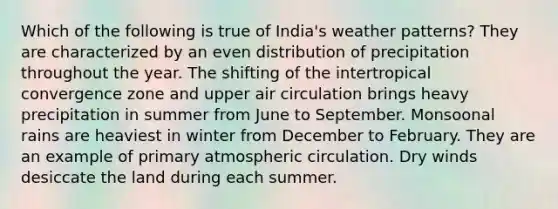 Which of the following is true of India's weather patterns? They are characterized by an even distribution of precipitation throughout the year. The shifting of the intertropical convergence zone and upper air circulation brings heavy precipitation in summer from June to September. Monsoonal rains are heaviest in winter from December to February. They are an example of primary atmospheric circulation. Dry winds desiccate the land during each summer.