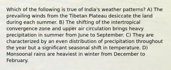 Which of the following is true of India's weather patterns? A) The prevailing winds from the Tibetan Plateau desiccate the land during each summer. B) The shifting of the intertropical convergence zone and upper air circulation brings heavy precipitation in summer from June to September. C) They are characterized by an even distribution of precipitation throughout the year but a significant seasonal shift in temperature. D) Monsoonal rains are heaviest in winter from December to February.