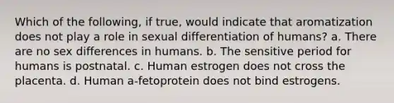 Which of the following, if true, would indicate that aromatization does not play a role in sexual differentiation of humans? a. There are no sex differences in humans. b. The sensitive period for humans is postnatal. c. Human estrogen does not cross the placenta. d. Human a-fetoprotein does not bind estrogens.