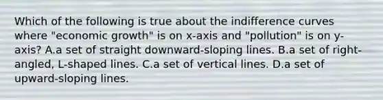 Which of the following is true about the indifference curves where "economic growth" is on x-axis and "pollution" is on y-axis? A.a set of straight downward-sloping lines. B.a set of right-angled, L-shaped lines. C.a set of vertical lines. D.a set of upward-sloping lines.