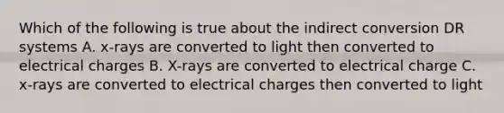 Which of the following is true about the indirect conversion DR systems A. x-rays are converted to light then converted to electrical charges B. X-rays are converted to electrical charge C. x-rays are converted to electrical charges then converted to light