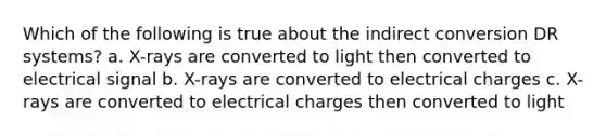 Which of the following is true about the indirect conversion DR systems? a. X-rays are converted to light then converted to electrical signal b. X-rays are converted to electrical charges c. X-rays are converted to electrical charges then converted to light