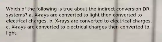 Which of the following is true about the indirect conversion DR systems? a. X-rays are converted to light then converted to electrical charges. b. X-rays are converted to electrical charges. c. X-rays are converted to electrical charges then converted to light.