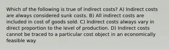 Which of the following is true of indirect costs? A) Indirect costs are always considered sunk costs. B) All indirect costs are included in cost of goods sold. C) Indirect costs always vary in direct proportion to the level of production. D) Indirect costs cannot be traced to a particular cost object in an economically feasible way