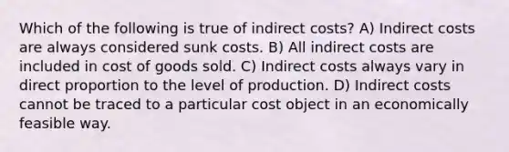 Which of the following is true of indirect costs? A) Indirect costs are always considered sunk costs. B) All indirect costs are included in cost of goods sold. C) Indirect costs always vary in direct proportion to the level of production. D) Indirect costs cannot be traced to a particular cost object in an economically feasible way.