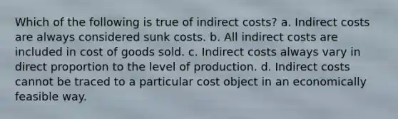 Which of the following is true of indirect costs? a. Indirect costs are always considered sunk costs. b. All indirect costs are included in cost of goods sold. c. Indirect costs always vary in <a href='https://www.questionai.com/knowledge/kfXqPOzKsm-direct-proportion' class='anchor-knowledge'>direct proportion</a> to the level of production. d. Indirect costs cannot be traced to a particular cost object in an economically feasible way.