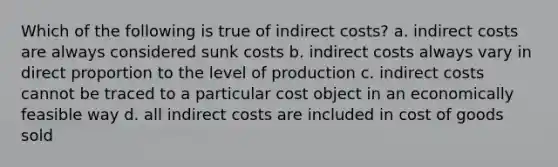 Which of the following is true of indirect costs? a. indirect costs are always considered sunk costs b. indirect costs always vary in direct proportion to the level of production c. indirect costs cannot be traced to a particular cost object in an economically feasible way d. all indirect costs are included in cost of goods sold