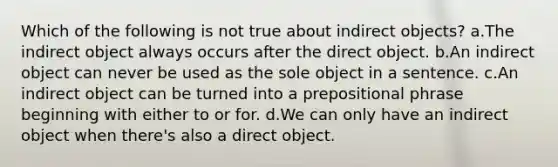 Which of the following is not true about indirect objects? a.The indirect object always occurs after the direct object. b.An indirect object can never be used as the sole object in a sentence. c.An indirect object can be turned into a prepositional phrase beginning with either to or for. d.We can only have an indirect object when there's also a direct object.