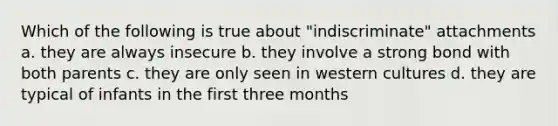 Which of the following is true about "indiscriminate" attachments a. they are always insecure b. they involve a strong bond with both parents c. they are only seen in western cultures d. they are typical of infants in the first three months