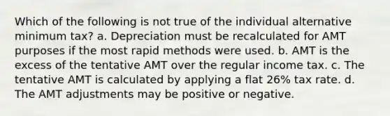 Which of the following is not true of the individual alternative minimum tax? a. Depreciation must be recalculated for AMT purposes if the most rapid methods were used. b. AMT is the excess of the tentative AMT over the regular income tax. c. The tentative AMT is calculated by applying a flat 26% tax rate. d. The AMT adjustments may be positive or negative.