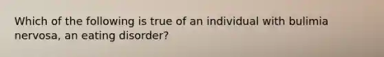 Which of the following is true of an individual with bulimia nervosa, an eating disorder?