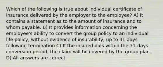 Which of the following is true about individual certificate of insurance delivered by the employer to the employee? A) It contains a statement as to the amount of insurance and to whom payable. B) It provides information concerning the employee's ability to convert the group policy to an individual life policy, without evidence of insurability, up to 31 days following termination C) If the insured dies within the 31-days conversion period, the claim will be covered by the group plan. D) All answers are correct.