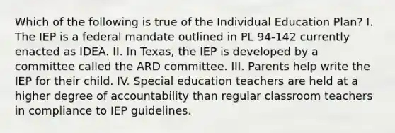 Which of the following is true of the Individual Education Plan? I. The IEP is a federal mandate outlined in PL 94-142 currently enacted as IDEA. II. In Texas, the IEP is developed by a committee called the ARD committee. III. Parents help write the IEP for their child. IV. Special education teachers are held at a higher degree of accountability than regular classroom teachers in compliance to IEP guidelines.