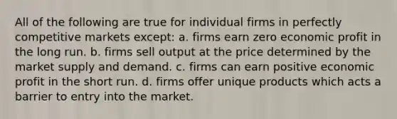 All of the following are true for individual firms in perfectly competitive markets except: a. firms earn zero economic profit in the long run. b. firms sell output at the price determined by the market supply and demand. c. firms can earn positive economic profit in the short run. d. firms offer unique products which acts a barrier to entry into the market.