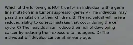 Which of the following is NOT true for an individual with a germ-line mutation in a tumor-suppressor gene? A) The individual may pass the mutation to their children. B) The individual will have a reduced ability to correct mistakes that occur during the cell cycle. C) The individual can reduce their risk of developing cancer by reducing their exposure to mutagens. D) The individual will develop cancer at an early age.