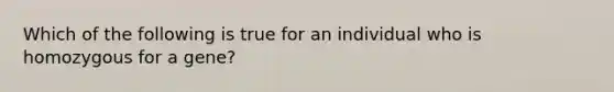 Which of the following is true for an individual who is homozygous for a gene?