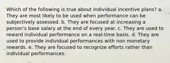 Which of the following is true about individual incentive plans? a. They are most likely to be used when performance can be subjectively assessed. b. They are focused at increasing a person's base salary at the end of every year. c. They are used to reward individual performance on a real-time basis. d. They are used to provide individual performances with non monetary rewards. e. They are focused to recognize efforts rather than individual performances.