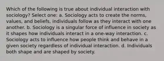 Which of the following is true about individual interaction with sociology? Select one: a. Sociology acts to create the norms, values, and beliefs, individuals follow as they interact with one another. b. Sociology is a singular force of influence in society as it shapes how individuals interact in a one-way interaction. c. Sociology acts to influence how people think and behave in a given society regardless of individual interaction. d. Individuals both shape and are shaped by society.