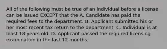 All of the following must be true of an individual before a license can be issued EXCEPT that the A. Candidate has paid the required fees to the department. B. Applicant submitted his or her most recent tax return to the department. C. Individual is at least 18 years old. D. Applicant passed the required licensing examination in the last 12 months.