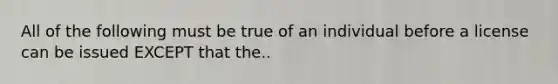 All of the following must be true of an individual before a license can be issued EXCEPT that the..