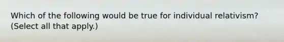 Which of the following would be true for individual relativism? (Select all that apply.)