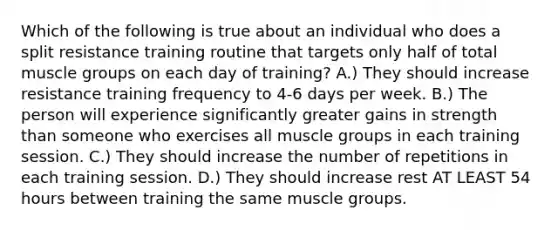 Which of the following is true about an individual who does a split resistance training routine that targets only half of total muscle groups on each day of training? A.) They should increase resistance training frequency to 4-6 days per week. B.) The person will experience significantly greater gains in strength than someone who exercises all muscle groups in each training session. C.) They should increase the number of repetitions in each training session. D.) They should increase rest AT LEAST 54 hours between training the same muscle groups.