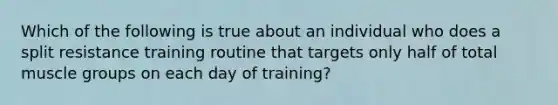 Which of the following is true about an individual who does a split resistance training routine that targets only half of total muscle groups on each day of training?