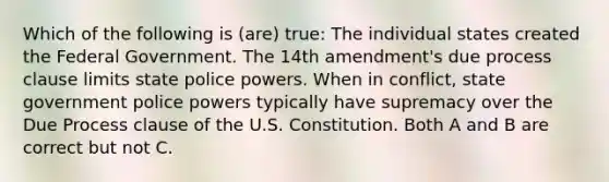 Which of the following is (are) true: The individual states created the Federal Government. The 14th amendment's due process clause limits state police powers. When in conflict, state government police powers typically have supremacy over the Due Process clause of the U.S. Constitution. Both A and B are correct but not C.