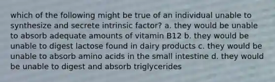 which of the following might be true of an individual unable to synthesize and secrete intrinsic factor? a. they would be unable to absorb adequate amounts of vitamin B12 b. they would be unable to digest lactose found in dairy products c. they would be unable to absorb <a href='https://www.questionai.com/knowledge/k9gb720LCl-amino-acids' class='anchor-knowledge'>amino acids</a> in <a href='https://www.questionai.com/knowledge/kt623fh5xn-the-small-intestine' class='anchor-knowledge'>the small intestine</a> d. they would be unable to digest and absorb triglycerides