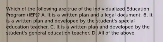 Which of the following are true of the Individualized Education Program (IEP)? A. It is a written plan and a legal document. B. It is a written plan and developed by the student's special education teacher. C. It is a written plan and developed by the student's general education teacher. D. All of the above