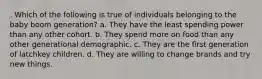 . Which of the following is true of individuals belonging to the baby boom generation? a. They have the least spending power than any other cohort. b. They spend more on food than any other generational demographic. c. They are the first generation of latchkey children. d. They are willing to change brands and try new things.