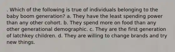 . Which of the following is true of individuals belonging to the baby boom generation? a. They have the least spending power than any other cohort. b. They spend more on food than any other generational demographic. c. They are the first generation of latchkey children. d. They are willing to change brands and try new things.